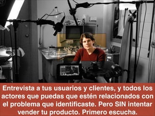 Entrevista a tus usuarios y clientes, y todos los
actores que puedas que estén relacionados con
el problema que identiﬁcaste. Pero SIN intentar
vender tu producto. Primero escucha.
 