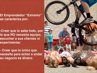 El Emprendedor “Extremo” !
se caracteriza por: !
!
!
-Creer que lo sabe todo, por
lo que NO necesita equipo,
escuchar a sus clientes ni
experimentar.!
!
- Creer que lo único que
necesita para echar a andar
su negocio es dinero.
 
