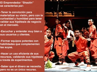 El Emprendedor “Shaolin” !
se caracteriza por: !
!
-Tener la convicción para
materializar su visión, pero con la
curiosidad y humildad para tener
validar sus hipótesis de negocio
en el mercado.!
!
-Escuchar y entender muy bien a
sus usuarios y clientes.!
!
-Formar equipos potentes con
habilidades que complementen
las suyas.!
!
-Hacer un uso eﬁciente de sus
recursos, validando sus hipótesis
a través de experimentos. !
!
-Saber que el dinero se necesita,
pero no es un único recurso.
 