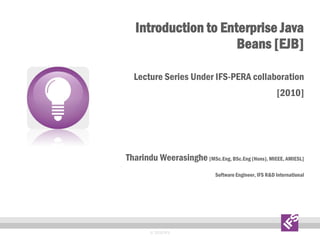 Introduction to Enterprise Java
Beans [EJB]
Lecture Series Under IFS-PERA collaboration
[2010]
Tharindu Weerasinghe [MSc.Eng, BSc.Eng (Hons), MIEEE, AMIESL]
Software Engineer, IFS R&D International
© 2010 IFS
 
