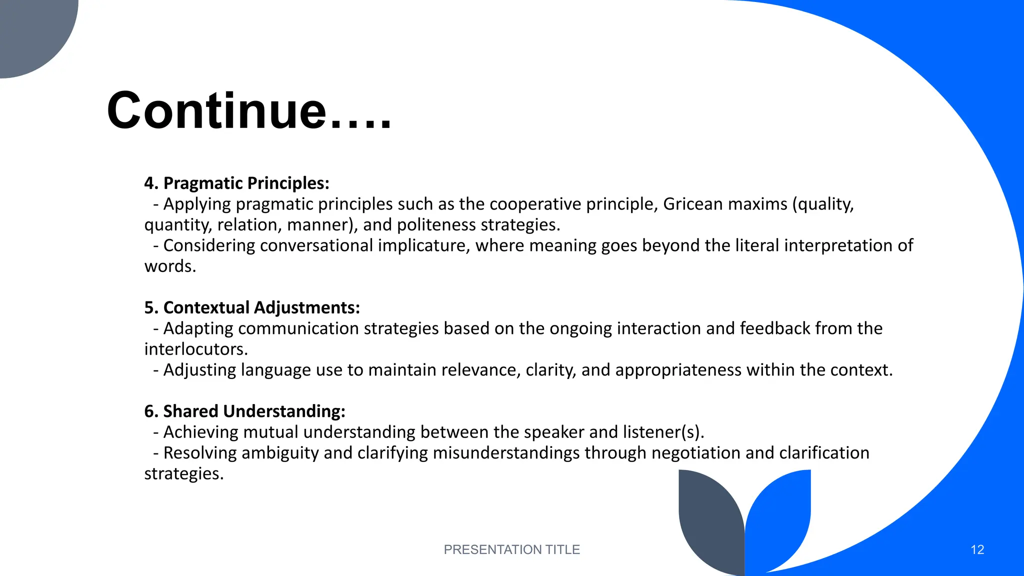 Continue….
4. Pragmatic Principles:
- Applying pragmatic principles such as the cooperative principle, Gricean maxims (quality,
quantity, relation, manner), and politeness strategies.
- Considering conversational implicature, where meaning goes beyond the literal interpretation of
words.
5. Contextual Adjustments:
- Adapting communication strategies based on the ongoing interaction and feedback from the
interlocutors.
- Adjusting language use to maintain relevance, clarity, and appropriateness within the context.
6. Shared Understanding:
- Achieving mutual understanding between the speaker and listener(s).
- Resolving ambiguity and clarifying misunderstandings through negotiation and clarification
strategies.
PRESENTATION TITLE 12
 