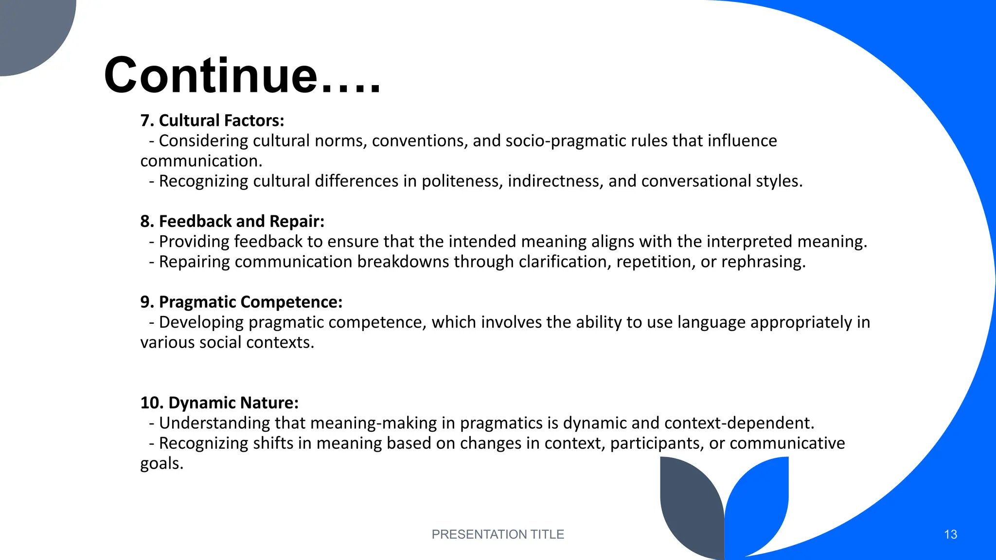 Continue….
7. Cultural Factors:
- Considering cultural norms, conventions, and socio-pragmatic rules that influence
communication.
- Recognizing cultural differences in politeness, indirectness, and conversational styles.
8. Feedback and Repair:
- Providing feedback to ensure that the intended meaning aligns with the interpreted meaning.
- Repairing communication breakdowns through clarification, repetition, or rephrasing.
9. Pragmatic Competence:
- Developing pragmatic competence, which involves the ability to use language appropriately in
various social contexts.
10. Dynamic Nature:
- Understanding that meaning-making in pragmatics is dynamic and context-dependent.
- Recognizing shifts in meaning based on changes in context, participants, or communicative
goals.
PRESENTATION TITLE 13
 