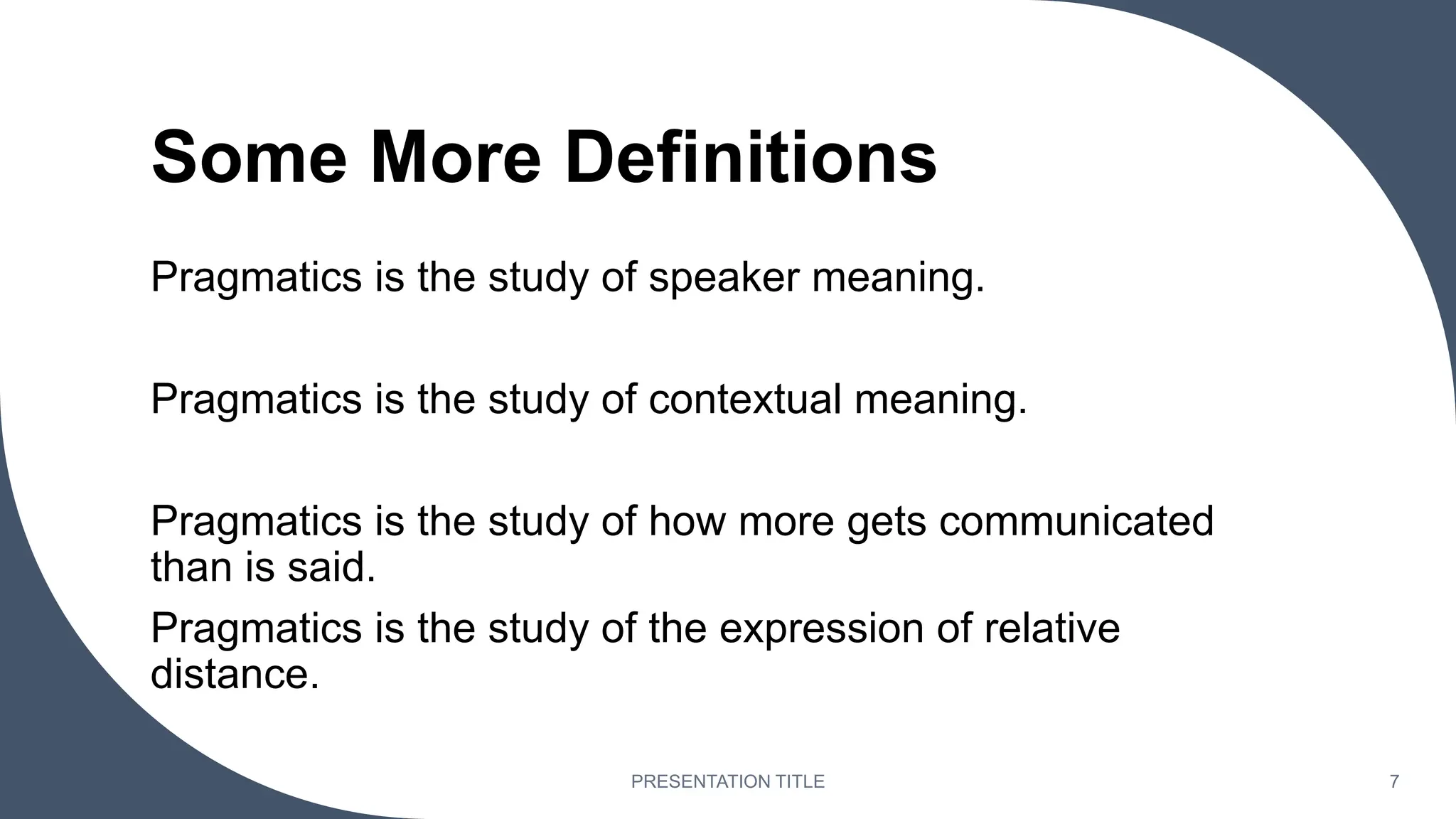 Some More Definitions
Pragmatics is the study of speaker meaning.
Pragmatics is the study of contextual meaning.
Pragmatics is the study of how more gets communicated
than is said.
Pragmatics is the study of the expression of relative
distance.
PRESENTATION TITLE 7
 