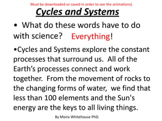 • What do these words have to do
with science?
Cycles and Systems
•Cycles and Systems explore the constant
processes that surround us. All of the
Earth’s processes connect and work
together. From the movement of rocks to
the changing forms of water, we find that
less than 100 elements and the Sun's
energy are the keys to all living things.
Everything!
By Moira Whitehouse PhD.
Must be downloaded or saved in order to see the animations)
 