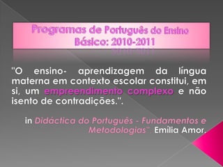 Programas de Português do Ensino Básico: 2010-2011 &quot;O ensino- aprendizagem da língua materna em contexto escolar constitui, em si, um empreendimento complexo e não isento de contradições.&quot;. inDidáctica do Português - Fundamentos e Metodologias&quot;, Emília Amor. 