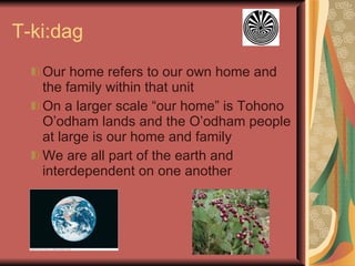 T-ki:dag Our home refers to our own home and the family within that unit On a larger scale “our home” is Tohono O’odham lands and the O’odham people at large is our home and family We are all part of the earth and interdependent on one another 
