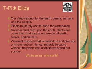 T-Pi:k Elida Our deep respect for the earth, plants, animals and the people. Plants must rely on the earth for sustenance. Animals must rely upon the earth, plants and other their kind just as we rely on all-earth, plants, and animals. We must respect what is around us and give our environment our highest regards because without the plants and animals we would not survive. We have just one earth!! 