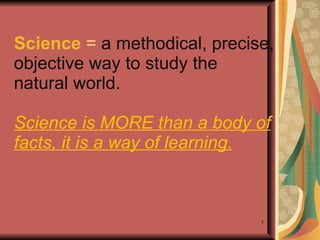 Science  =  a methodical, precise, objective way to study the natural world.   Science is MORE than a body of facts, it is a way of learning. 