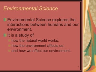 Environmental Science Environmental Science explores the interactions between humans and our environment. It is a study of  how the natural world works,  how the environment affects us, and how we affect our environment. 