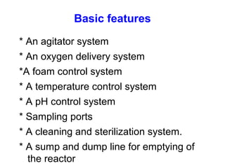 Basic features
* An agitator system
* An oxygen delivery system
*A foam control system
* A temperature control system
* A pH control system
* Sampling ports
* A cleaning and sterilization system.
* A sump and dump line for emptying of
the reactor
 