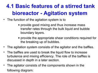 4.1 Basic features of a stirred tank
bioreactor - Agitation system
• The function of the agitation system is to
• provide good mixing and thus increase mass
transfer rates through the bulk liquid and bubble
boundary layers.
• provide the appropriate shear conditions required for
the breaking up of bubbles.
• The agitation system consists of the agitator and the baffles.
• The baffles are used to break the liquid flow to increase
turbulence and mixing efficiency. The role of the baffles is
discussed in depth in a later section.
• The agitator consists of the components shown in the
following diagram:
 