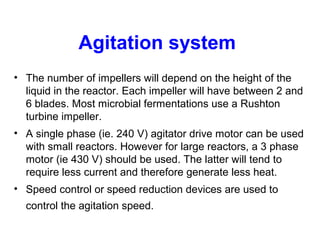 Agitation system
• The number of impellers will depend on the height of the
liquid in the reactor. Each impeller will have between 2 and
6 blades. Most microbial fermentations use a Rushton
turbine impeller.
• A single phase (ie. 240 V) agitator drive motor can be used
with small reactors. However for large reactors, a 3 phase
motor (ie 430 V) should be used. The latter will tend to
require less current and therefore generate less heat.
• Speed control or speed reduction devices are used to
control the agitation speed.
 