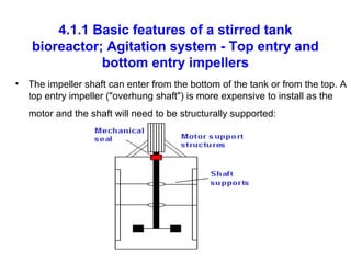 4.1.1 Basic features of a stirred tank
bioreactor; Agitation system - Top entry and
bottom entry impellers
• The impeller shaft can enter from the bottom of the tank or from the top. A
top entry impeller ("overhung shaft") is more expensive to install as the
motor and the shaft will need to be structurally supported:
 