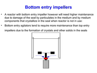 Bottom entry impellers
• A reactor with bottom entry impeller however will need higher maintenance
due to damage of the seal by particulates in the medium and by medium
components that crystallize in the seal when reactor is not in use:
• Bottom entry agitators tend to require more maintenance than top entry
impellers due to the formation of crystals and other solids in the seals
 