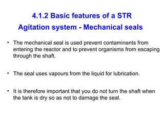 4.1.2 Basic features of a STR
Agitation system - Mechanical seals
• The mechanical seal is used prevent contaminants from
entering the reactor and to prevent organisms from escaping
through the shaft.
• The seal uses vapours from the liquid for lubrication.
• It is therefore important that you do not turn the shaft when
the tank is dry so as not to damage the seal.
 