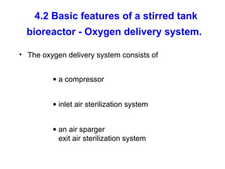 4.2 Basic features of a stirred tank
bioreactor - Oxygen delivery system.
• The oxygen delivery system consists of
• a compressor
• inlet air sterilization system
• an air sparger
exit air sterilization system
 
