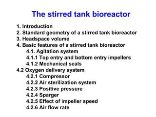 The stirred tank bioreactor
1. Introduction
2. Standard geometry of a stirred tank bioreactor
3. Headspace volume
4. Basic features of a stirred tank bioreactor
4.1. Agitation system
4.1.1 Top entry and bottom entry impellers
4.1.2 Mechanical seals
4.2 Oxygen delivery system
4.2.1 Compressor
4.2.2 Air sterilization system
4.2.3 Positive pressure
4.2.4 Sparger
4.2.5 Effect of impeller speed
4.2.6 Air flow rate
 