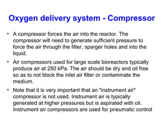 Oxygen delivery system - Compressor
• A compressor forces the air into the reactor. The
compressor will need to generate sufficient pressure to
force the air through the filter, sparger holes and into the
liquid.
• Air compressors used for large scale bioreactors typically
produce air at 250 kPa. The air should be dry and oil free
so as to not block the inlet air filter or contaminate the
medium.
• Note that it is very important that an "instrument air"
compressor is not used. Instrument air is typically
generated at higher pressures but is aspirated with oil.
Instrument air compressors are used for pneumatic control
 