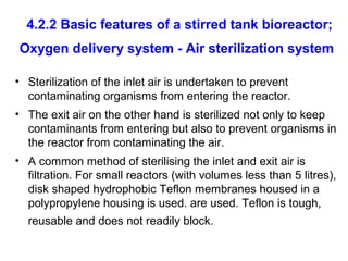 4.2.2 Basic features of a stirred tank bioreactor;
Oxygen delivery system - Air sterilization system
• Sterilization of the inlet air is undertaken to prevent
contaminating organisms from entering the reactor.
• The exit air on the other hand is sterilized not only to keep
contaminants from entering but also to prevent organisms in
the reactor from contaminating the air.
• A common method of sterilising the inlet and exit air is
filtration. For small reactors (with volumes less than 5 litres),
disk shaped hydrophobic Teflon membranes housed in a
polypropylene housing is used. are used. Teflon is tough,
reusable and does not readily block.
 