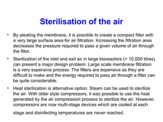 Sterilisation of the air
• By pleating the membrane, it is possible to create a compact filter with
a very large surface area for air filtration. Increasing the filtration area
decreases the pressure required to pass a given volume of air through
the filter.
• Sterilization of the inlet and exit air in large bioreactors (> 10,000 litres)
can present a major design problem. Large scale membrane filtration
is a very expensive process. The filters are expensive as they are
difficult to make and the energy required to pass air through a filter can
be quite considerable.
• Heat sterilization is alternative option. Steam can be used to sterilize
the air. With older style compressors, it was possible to use the heat
generated by the air compression process to sterilize the air. However,
compressors are now multi-stage devices which are cooled at each
stage and disinfecting temperatures are never reached.
 