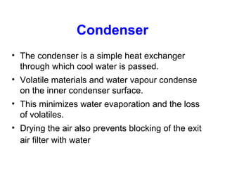 Condenser
• The condenser is a simple heat exchanger
through which cool water is passed.
• Volatile materials and water vapour condense
on the inner condenser surface.
• This minimizes water evaporation and the loss
of volatiles.
• Drying the air also prevents blocking of the exit
air filter with water
 