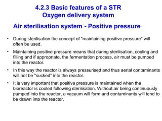 4.2.3 Basic features of a STR
Oxygen delivery system
Air sterilisation system - Positive pressure
• During sterilisation the concept of "maintaining positive pressure" will
often be used.
• Maintaining positive pressure means that during sterilisation, cooling and
filling and if appropriate, the fermentation process, air must be pumped
into the reactor.
• In this way the reactor is always pressurised and thus aerial contaminants
will not be "sucked" into the reactor.
• It is very important that positive pressure is maintained when the
bioreactor is cooled following sterilisation. Without air being continuously
pumped into the reactor, a vacuum will form and contaminants will tend to
be drawn into the reactor.
 