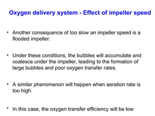 Oxygen delivery system - Effect of impeller speed
• Another consequence of too slow an impeller speed is a
flooded impeller.
• Under these conditions, the bubbles will accumulate and
coalesce under the impeller, leading to the formation of
large bubbles and poor oxygen transfer rates.
• A similar phenomenon will happen when aeration rate is
too high.
• In this case, the oxygen transfer efficiency will be low
 