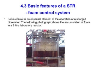 4.3 Basic features of a STR
- foam control system
• Foam control is an essential element of the operation of a sparged
bioreactor. The following photograph shows the accumulation of foam
in a 2 litre laboratory reactor.
 
