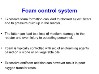 Foam control system
• Excessive foam formation can lead to blocked air exit filters
and to pressure build up in the reactor.
• The latter can lead to a loss of medium, damage to the
reactor and even injury to operating personnel.
• Foam is typically controlled with aid of antifoaming agents
based on silicone or on vegetable oils.
• Excessive antifoam addition can however result in poor
oxygen transfer rates.
 