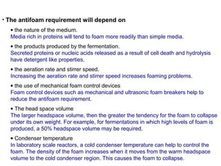 • The antifoam requirement will depend on
• the nature of the medium.
Media rich in proteins will tend to foam more readily than simple media.
• the products produced by the fermentation.
Secreted proteins or nucleic acids released as a result of cell death and hydrolysis
have detergent like properties.
• the aeration rate and stirrer speed.
Increasing the aeration rate and stirrer speed increases foaming problems.
• the use of mechanical foam control devices
Foam control devices such as mechanical and ultrasonic foam breakers help to
reduce the antifoam requirement.
• The head space volume
The larger headspace volume, then the greater the tendency for the foam to collapse
under its own weight. For example, for fermentations in which high levels of foam is
produced, a 50% headspace volume may be required.
• Condenser temperature
In laboratory scale reactors, a cold condenser temperature can help to control the
foam. The density of the foam increases when it moves from the warm headspace
volume to the cold condenser region. This causes the foam to collapse.
 