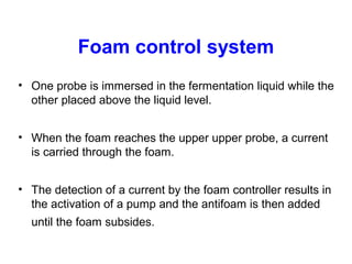 Foam control system
• One probe is immersed in the fermentation liquid while the
other placed above the liquid level.
• When the foam reaches the upper upper probe, a current
is carried through the foam.
• The detection of a current by the foam controller results in
the activation of a pump and the antifoam is then added
until the foam subsides.
 