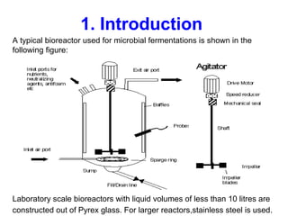 1. Introduction
A typical bioreactor used for microbial fermentations is shown in the
following figure:
Laboratory scale bioreactors with liquid volumes of less than 10 litres are
constructed out of Pyrex glass. For larger reactors,stainless steel is used.
 