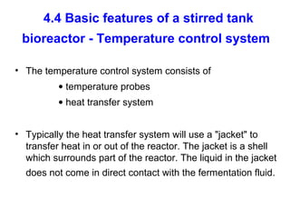 4.4 Basic features of a stirred tank
bioreactor - Temperature control system
• The temperature control system consists of
• temperature probes
• heat transfer system
• Typically the heat transfer system will use a "jacket" to
transfer heat in or out of the reactor. The jacket is a shell
which surrounds part of the reactor. The liquid in the jacket
does not come in direct contact with the fermentation fluid.
 