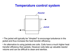 Temperature control system
• The jacket will typically be "dimpled" to encourage turbulence in the
jacket and thus increase the heat transfer efficiency.
• An alternative to using jackets are coils. Coils have a much higher heat
transfer efficiency than jackets. However coils take up valuable reactor
volume and can be difficult to clean and sterilize.
 