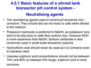 4.5.1 Basic features of a stirred tank
bioreactor pH control system -
Neutralizing agents
• The neutralizing agents used to control pH should be non-
corrosive. They should also be non-toxic to cells when diluted
in the medium.
• Potassium hydroxide is preferred to NaOH, as potassium ions
tend to be less toxic to cells than sodium ions. However KOH
is more expensive than NaOH. Sodium carbonate is also
commonly used in small scale bioreactor systems.
• Hydrochloric acid should never be used as it is corrosive even
to stainless steel.
• Likewise sulphuric acid concentrations should not be between
10% and 80% as between this range, sulphuric acid is most
corrosive.
 