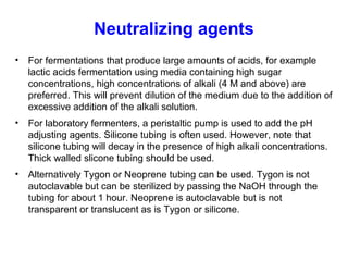 Neutralizing agents
• For fermentations that produce large amounts of acids, for example
lactic acids fermentation using media containing high sugar
concentrations, high concentrations of alkali (4 M and above) are
preferred. This will prevent dilution of the medium due to the addition of
excessive addition of the alkali solution.
• For laboratory fermenters, a peristaltic pump is used to add the pH
adjusting agents. Silicone tubing is often used. However, note that
silicone tubing will decay in the presence of high alkali concentrations.
Thick walled slicone tubing should be used.
• Alternatively Tygon or Neoprene tubing can be used. Tygon is not
autoclavable but can be sterilized by passing the NaOH through the
tubing for about 1 hour. Neoprene is autoclavable but is not
transparent or translucent as is Tygon or silicone.
 