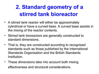 2. Standard geometry of a
stirred tank bioreactor
• A stirred tank reactor will either be approximately
cylindrical or have a curved base. A curved base assists in
the mixing of the reactor contents.
• Stirred tank bioreactors are generally constructed to
standard dimensions.
• That is, they are constructed according to recognised
standards such as those published by the International
Standards Organisation and the British Standards
Institution.
• These dimensions take into account both mixing
effectiveness and structural considerations.
 