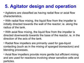 5. Agitator design and operation
• Agitators are classified as having radial flow or axial flow
characteristics.
• With radial flow mixing, the liquid flow from the impeller is
initially directed towards the wall of the reactor; ie. along the
radius of the tank.
• With axial flow mixing, the liquid flow from the impeller is
directed downwards towards the base of the reactor, ie. in the
direction of the axis of the tank.
• Radial flow impellers are primarily used for gas-liquid
contacting (such as in the mixing of sparged bioreactors) and
blending processes.
• Axial flow impellers provide more gentle but efficient mixing
and are used for reactions involving shear sensitive cells and
particles.
 