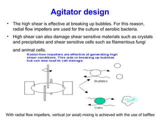 Agitator design
• The high shear is effective at breaking up bubbles. For this reason,
radial flow impellers are used for the culture of aerobic bacteria.
• High shear can also damage shear sensitive materials such as crystals
and precipitates and shear sensitive cells such as filamentous fungi
and animal cells.
With radial flow impellers, vertical (or axial) mixing is achieved with the use of baffles
 