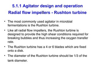 5.1.1 Agitator design and operation
Radial flow impellers - Rushton turbine
• The most commonly used agitator in microbial
fermentations is the Rushton turbine.
• Like all radial flow impellers, the Rushton turbine is
designed to provide the high shear conditions required for
breaking bubbles and thus increasing the oxygen transfer
rate.
• The Rushton turbine has a 4 or 6 blades which are fixed
onto a disk.
• The diameter of the Rushton turbine should be 1/3 of the
tank diameter.
 