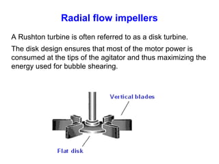 Radial flow impellers
A Rushton turbine is often referred to as a disk turbine.
The disk design ensures that most of the motor power is
consumed at the tips of the agitator and thus maximizing the
energy used for bubble shearing.
 