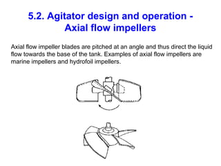 5.2. Agitator design and operation -
Axial flow impellers
Axial flow impeller blades are pitched at an angle and thus direct the liquid
flow towards the base of the tank. Examples of axial flow impellers are
marine impellers and hydrofoil impellers.
 