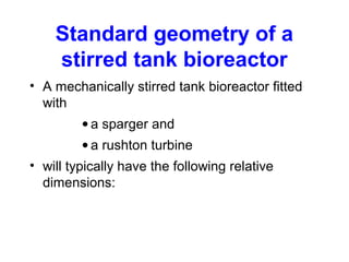 Standard geometry of a
stirred tank bioreactor
• A mechanically stirred tank bioreactor fitted
with
• a sparger and
• a rushton turbine
• will typically have the following relative
dimensions:
 