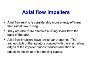 Axial flow impellers
• Axial flow mixing is considerably more energy efficient
than radial flow mixing.
• They are also more effective at lifting solids from the
base of the tank.
• Axial flow impellers have low shear properties. The
angled pitch of the agitators coupled with the thin trailing
edges of the impeller blades reduces formation of
eddies in the wake of the moving blades.
 