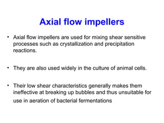 Axial flow impellers
• Axial flow impellers are used for mixing shear sensitive
processes such as crystallization and precipitation
reactions.
• They are also used widely in the culture of animal cells.
• Their low shear characteristics generally makes them
ineffective at breaking up bubbles and thus unsuitable for
use in aeration of bacterial fermentations
 
