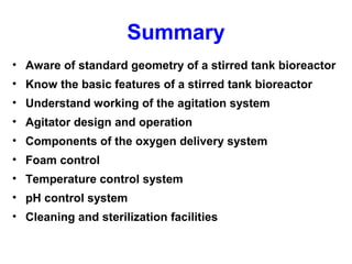 Summary
• Aware of standard geometry of a stirred tank bioreactor
• Know the basic features of a stirred tank bioreactor
• Understand working of the agitation system
• Agitator design and operation
• Components of the oxygen delivery system
• Foam control
• Temperature control system
• pH control system
• Cleaning and sterilization facilities
 
