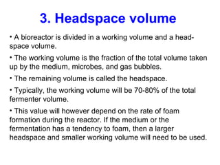 3. Headspace volume
• A bioreactor is divided in a working volume and a head-
space volume.
• The working volume is the fraction of the total volume taken
up by the medium, microbes, and gas bubbles.
• The remaining volume is called the headspace.
• Typically, the working volume will be 70-80% of the total
fermenter volume.
• This value will however depend on the rate of foam
formation during the reactor. If the medium or the
fermentation has a tendency to foam, then a larger
headspace and smaller working volume will need to be used.
 
