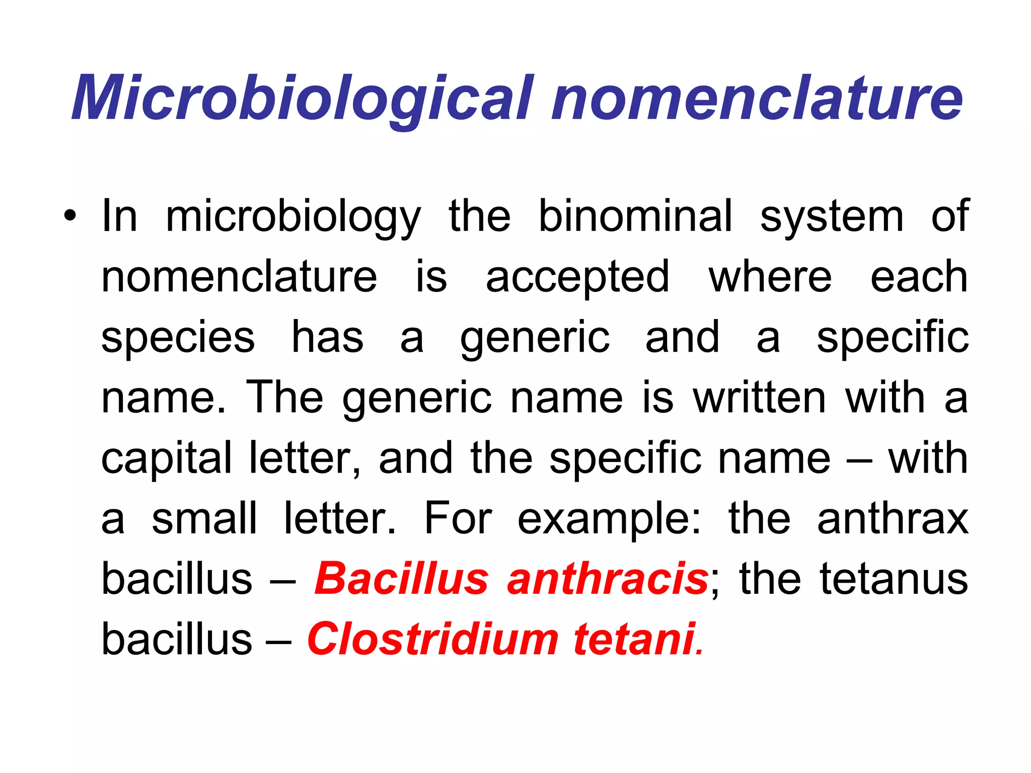 Microbiological nomenclature
• In microbiology the binominal system of
nomenclature is accepted where each
species has a generic and a specific
name. The generic name is written with a
capital letter, and the specific name – with
a small letter. For example: the anthrax
bacillus – Bacillus anthracis; the tetanus
bacillus – Clostridium tetani.
 