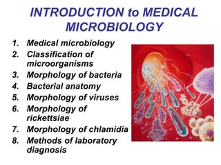 INTRODUCTION to MEDICAL
MICROBIOLOGY
1. Medical microbiology
2. Classification of
microorganisms
3. Morphology of bacteria
4. Bacterial anatomy
5. Morphology of viruses
6. Morphology of
rickettsiae
7. Morphology of chlamidia
8. Methods of laboratory
diagnosis
 
