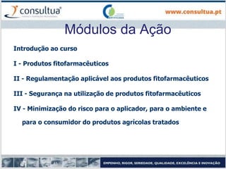 Módulos da Ação
Introdução ao curso
I - Produtos fitofarmacêuticos
II - Regulamentação aplicável aos produtos fitofarmacêuticos
III - Segurança na utilização de produtos fitofarmacêuticos
IV - Minimização do risco para o aplicador, para o ambiente e
para o consumidor do produtos agrícolas tratados
 